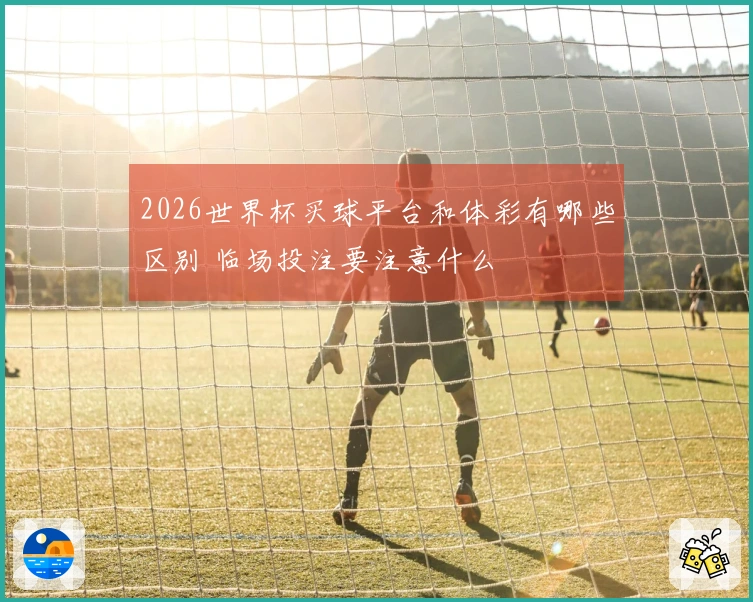 2026世界杯买球平台和体彩有哪些区别 临场投注要注意什么