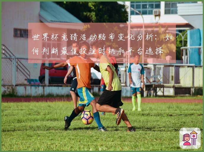 世界杯竞猜活动赔率变化分析：如何判断最佳投注时机和平台选择